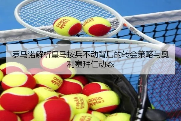 罗马诺解析皇马按兵不动背后的转会策略与奥利塞拜仁动态