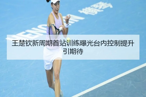 王楚钦新周期首站训练曝光台内控制提升引期待