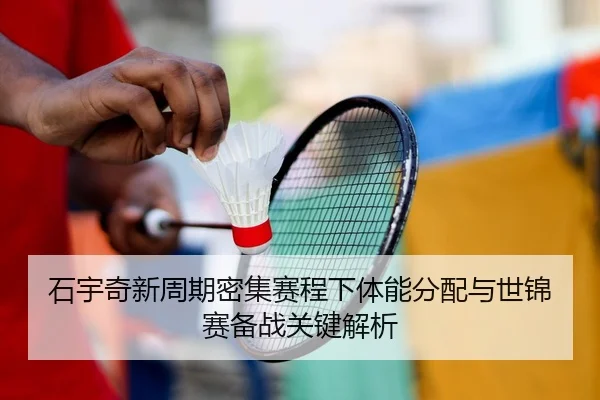 石宇奇新周期密集赛程下体能分配与世锦赛备战关键解析