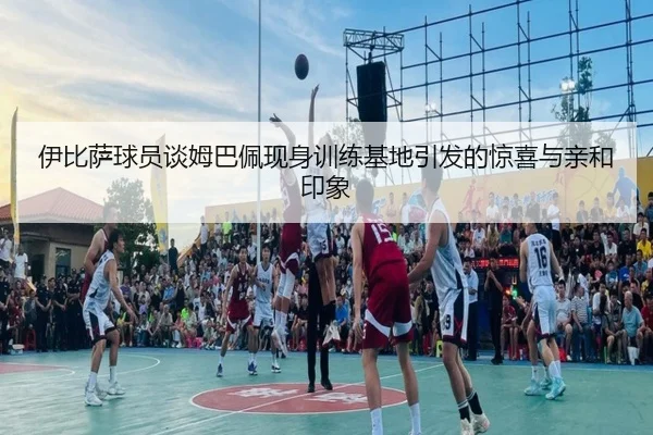 伊比萨球员谈姆巴佩现身训练基地引发的惊喜与亲和印象